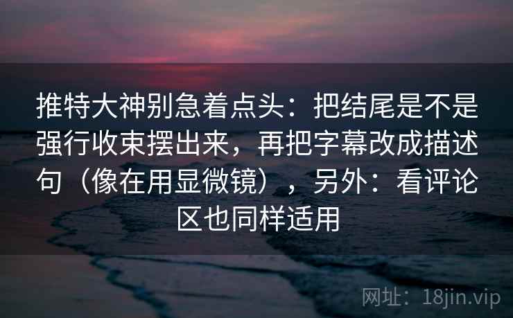 推特大神别急着点头：把结尾是不是强行收束摆出来，再把字幕改成描述句（像在用显微镜），另外：看评论区也同样适用