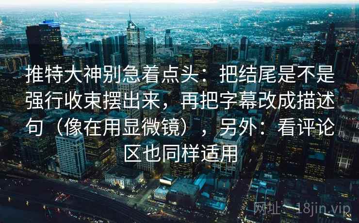 推特大神别急着点头：把结尾是不是强行收束摆出来，再把字幕改成描述句（像在用显微镜），另外：看评论区也同样适用