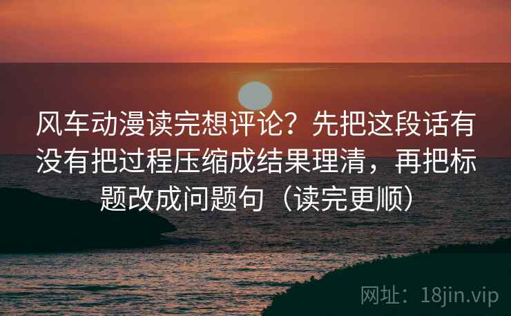 风车动漫读完想评论？先把这段话有没有把过程压缩成结果理清，再把标题改成问题句（读完更顺）