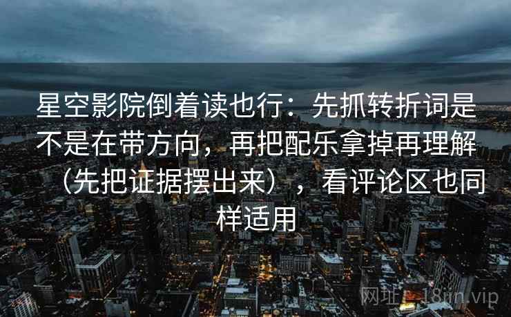 星空影院倒着读也行：先抓转折词是不是在带方向，再把配乐拿掉再理解（先把证据摆出来），看评论区也同样适用